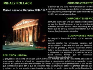 MIHALY POLLACK
Museo nacional Húngaro 1837-1847
COMPONENTES ESTÉT
COMPONENTES ESPAC
COMPONENTES FORM
El proyecto se encuentra en un gran jardín, detrás del inmenso edificio del Parlamento, abriendo un
gran espacio natural en el cual las pequeñas obras y monumentos exteriores se presentan como
antesala a lo que se encuentra en el interior del museo, el conjunto total aporta grandes zonas verdes
que contrastan un poco con lo que se encuentra hacia las afueras de este y los grandes edificios que
lo rodean, por lo que adquiere gran importancia siendo un punto referente del centro histórico de
REFLEXIÓN URBANA
El edificio es una clara representación de las línea
clásicas románticas, es una de las primeras obras
este arquitecto; tiene un pórtico corintio central co
frontón sobre una base rústica.
El Museo cuenta con una gran espacialidad caracter
de este tipo de edificación en la cual las grandes altu
interiores permiten resaltar ciertos espacios y a su ve
hacen que las obras y exposiciones resalten aún má
interior de estos grandes espacios.
la integración formal del edificio con su entorno
natural
permite resaltar los principales espacios del
proyecto como la entrada principal que mediante
el uso de grandes y amplias escalinatas marca
todo el punto de acceso, desde allí se comienzan
a diferenciar los espacios y el edificio se abre
hacia nuevas formas que se identifican
claramente desde el exterior.
 