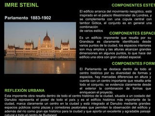 IMRE STEINL
Parlamento 1883-1902
COMPONENTES ESTÉT
COMPONENTES ESPACIA
COMPONENTES FORMA
El edificio arranca del movimiento neogótico, está
inspirado en el palacio Westminster de Londres, y
se complementa con una cúpula central con
tambor Gótica, el conjunto es en general una
combinación
de varios estilos
Es un edificio imponente que resalta por su
Grandeza es claramente identificado desde
varios puntos de la ciudad, los espacios interiores
son muy amplios y las alturas alcanzan grandes
dimensiones en algunos puntos, lo que hace del
edificio una obra con gran calidad espacial.
El Parlamento se destaca dentro de todo el
centro histórico por su diversidad de formas y
espacios, hay marcadas diferencias en altura y
cuenta con un centro importante que resalta ante
todo el conjunto; se evidencia claramente desde
el exterior la combinación de formas que
enriquecen el proyecto.
Esta imponente obra resalta dentro de todo el centro histórico de la ciudad, situada a un costado del
Danubio representa el poder de todo el país y es el edificio histórico más importante de la
ciudad, marca claramente un centro en la ciudad y está integrado al Danubio mediante grandes
espacios públicos como plazas y corredores peatonales que permiten la observación del edificio y
además del río como gran eje histórico para la ciudad y que aporta un excelente y agradable paisaje
REFLEXIÓN URBANA
 