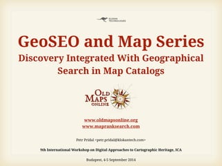 www.oldmapsonline.org
www.mapranksearch.com
Petr Pridal <petr.pridal@klokantech.com>
!
9th International Workshop on Digital Approaches to Cartographic Heritage, ICA 
Budapest, 4-5 September 2014
GeoSEO and Map Series
Discovery Integrated With Geographical
Search in Map Catalogs
 