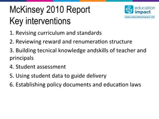 McKinsey 2010 Report
Key interventions
1.	
  Revising	
  curriculum	
  and	
  standards	
  
2.	
  Reviewing	
  reward	
  and	
  renumera,on	
  structure	
  
3.	
  Building	
  tecnical	
  knowledge	
  andskills	
  of	
  teacher	
  and	
  
principals	
  
4.	
  Student	
  assessment	
  
5.	
  Using	
  student	
  data	
  to	
  guide	
  delivery	
  
6.	
  Establishing	
  policy	
  documents	
  and	
  educa,on	
  laws	
  
 
