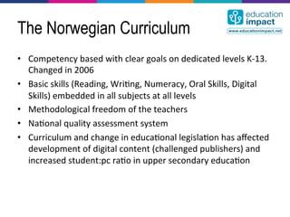 The Norwegian Curriculum
•  Competency	
  based	
  with	
  clear	
  goals	
  on	
  dedicated	
  levels	
  K-­‐13.	
  
   Changed	
  in	
  2006	
  
•  Basic	
  skills	
  (Reading,	
  Wri,ng,	
  Numeracy,	
  Oral	
  Skills,	
  Digital	
  
   Skills)	
  embedded	
  in	
  all	
  subjects	
  at	
  all	
  levels	
  
•  Methodological	
  freedom	
  of	
  the	
  teachers	
  
•  Na,onal	
  quality	
  assessment	
  system	
  
•  Curriculum	
  and	
  change	
  in	
  educa,onal	
  legisla,on	
  has	
  aﬀected	
  
   development	
  of	
  digital	
  content	
  (challenged	
  publishers)	
  and	
  
   increased	
  student:pc	
  ra,o	
  in	
  upper	
  secondary	
  educa,on	
  
 