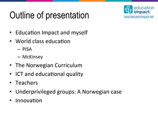 Outline of presentation
•  Educa,on	
  Impact	
  and	
  myself	
  
•  World	
  class	
  educa,on	
  
      –  PISA	
  
      –  McKinsey	
  
•    The	
  Norwegian	
  Curriculum	
  
•    ICT	
  and	
  educa,onal	
  quality	
  
•    Teachers	
  
•    Underprivileged	
  groups:	
  A	
  Norwegian	
  case	
  
•    Innova,on	
  
 