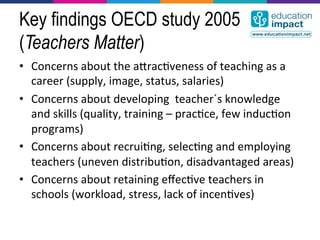 Key findings OECD study 2005
(Teachers Matter)
•  Concerns	
  about	
  the	
  acrac,veness	
  of	
  teaching	
  as	
  a	
  
   career	
  (supply,	
  image,	
  status,	
  salaries)	
  
•  Concerns	
  about	
  developing	
  	
  teacher´s	
  knowledge	
  
   and	
  skills	
  (quality,	
  training	
  –	
  prac,ce,	
  few	
  induc,on	
  
   programs)	
  
•  Concerns	
  about	
  recrui,ng,	
  selec,ng	
  and	
  employing	
  
   teachers	
  (uneven	
  distribu,on,	
  disadvantaged	
  areas)	
  
•  Concerns	
  about	
  retaining	
  eﬀec,ve	
  teachers	
  in	
  
   schools	
  (workload,	
  stress,	
  lack	
  of	
  incen,ves)	
  
 
