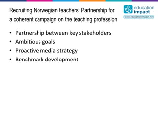 Recruiting Norwegian teachers: Partnership for
a coherent campaign on the teaching profession

•    Partnership	
  between	
  key	
  stakeholders	
  
•    Ambi,ous	
  goals	
  
•    Proac,ve	
  media	
  strategy	
  
•    Benchmark	
  development	
  
 