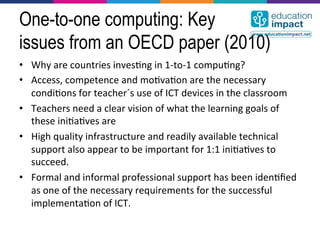 One-to-one computing: Key
issues from an OECD paper (2010)
•  Why	
  are	
  countries	
  inves,ng	
  in	
  1-­‐to-­‐1	
  compu,ng?	
  
•  Access,	
  competence	
  and	
  mo,va,on	
  are	
  the	
  necessary	
  
   condi,ons	
  for	
  teacher´s	
  use	
  of	
  ICT	
  devices	
  in	
  the	
  classroom	
  
•  Teachers	
  need	
  a	
  clear	
  vision	
  of	
  what	
  the	
  learning	
  goals	
  of	
  
   these	
  ini,a,ves	
  are	
  
•  High	
  quality	
  infrastructure	
  and	
  readily	
  available	
  technical	
  
   support	
  also	
  appear	
  to	
  be	
  important	
  for	
  1:1	
  ini,a,ves	
  to	
  
   succeed.	
  
•  Formal	
  and	
  informal	
  professional	
  support	
  has	
  been	
  iden,ﬁed	
  
   as	
  one	
  of	
  the	
  necessary	
  requirements	
  for	
  the	
  successful	
  
   implementa,on	
  of	
  ICT.	
  
 