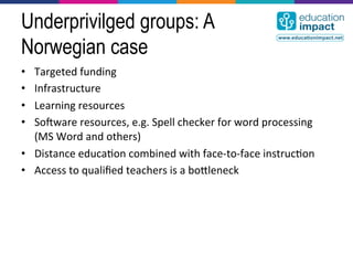 Underprivilged groups: A
Norwegian case
•  Targeted	
  funding	
  
•  Infrastructure	
  
•  Learning	
  resources	
  
•  Sodware	
  resources,	
  e.g.	
  Spell	
  checker	
  for	
  word	
  processing	
  
   (MS	
  Word	
  and	
  others)	
  
•  Distance	
  educa,on	
  combined	
  with	
  face-­‐to-­‐face	
  instruc,on	
  
•  Access	
  to	
  qualiﬁed	
  teachers	
  is	
  a	
  bocleneck	
  
 