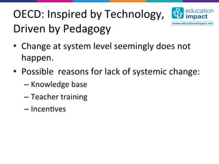 OECD:	
  Inspired	
  by	
  Technology,	
  
Driven	
  by	
  Pedagogy	
  
•  Change	
  at	
  system	
  level	
  seemingly	
  does	
  not	
  
   happen.	
  
•  Possible	
  	
  reasons	
  for	
  lack	
  of	
  systemic	
  change:	
  
    –  Knowledge	
  base	
  
    –  Teacher	
  training	
  
    –  Incen,ves	
  
 