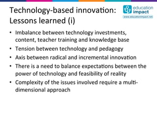 Technology-­‐based	
  innova,on:	
  
Lessons	
  learned	
  (i)	
  
•  Imbalance	
  between	
  technology	
  investments,	
  
   content,	
  teacher	
  training	
  and	
  knowledge	
  base	
  
•  Tension	
  between	
  technology	
  and	
  pedagogy	
  
•  Axis	
  between	
  radical	
  and	
  incremental	
  innova,on	
  
•  There	
  is	
  a	
  need	
  to	
  balance	
  expecta,ons	
  between	
  the	
  
   power	
  of	
  technology	
  and	
  feasibility	
  of	
  reality	
  
•  Complexity	
  of	
  the	
  issues	
  involved	
  require	
  a	
  mul,-­‐
   dimensional	
  approach	
  
 