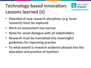 Technology-­‐based	
  innova,on:	
  
Lessons	
  learned	
  (ii)	
  
•  Poten,al	
  of	
  new	
  research	
  disciplines	
  (e.g.	
  brain	
  
   research)	
  must	
  be	
  explored	
  
•  Work	
  on	
  assessment	
  too	
  narrow	
  
•  Need	
  for	
  social	
  dialogue	
  with	
  all	
  stakeholders	
  
•  Research	
  must	
  be	
  translated	
  into	
  meaningful	
  
   guidelines	
  for	
  improving	
  prac,ce	
  
•  To	
  what	
  extent	
  is	
  research	
  evidence	
  phased	
  into	
  the	
  
   educa,on	
  and	
  prac,ce	
  of	
  teachers	
  
 