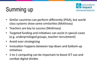 Summing up
•  Similar	
  countries	
  can	
  perform	
  diﬀerently	
  (PISA),	
  but	
  world	
  
   class	
  systems	
  show	
  some	
  similari,es	
  (McKinsey)	
  
•  Teachers	
  are	
  key	
  to	
  success	
  (McKinsey)	
  
•  Targeted	
  funding	
  and	
  ini,a,ves	
  can	
  assist	
  in	
  special	
  cases	
  
   (e.g.	
  underprivileged	
  groups,	
  teacher	
  recruitment)	
  
•  Avoid	
  over-­‐strategizing	
  
•  Innova,on	
  happens	
  between	
  top-­‐down	
  and	
  bocom-­‐up	
  
   ini,a,ves	
  
•  1-­‐to-­‐1	
  compu,ng	
  can	
  be	
  important	
  to	
  boost	
  ICT	
  use	
  and	
  
   combat	
  digital	
  divides	
  
 