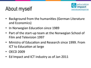 About myself
•  Background	
  from	
  the	
  humani,es	
  (German	
  Literature	
  
   and	
  Economics)	
  
•  In	
  Norwegian	
  Educa,on	
  since	
  1989	
  
•  Part	
  of	
  the	
  start-­‐up	
  team	
  at	
  the	
  Norwegian	
  School	
  of	
  
   Film	
  and	
  Television	
  1997	
  
•  Ministry	
  of	
  Educa,on	
  and	
  Research	
  since	
  1999.	
  From	
  
   ICT	
  to	
  Educa,on	
  at	
  large	
  
•  OECD	
  2009	
  
•  Ed	
  Impact	
  and	
  ICT	
  industry	
  as	
  of	
  Jan	
  2011	
  
 