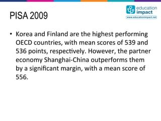 PISA 2009
•  Korea	
  and	
  Finland	
  are	
  the	
  highest	
  performing	
  
   OECD	
  countries,	
  with	
  mean	
  scores	
  of	
  539	
  and	
  
   536	
  points,	
  respec,vely.	
  However,	
  the	
  partner	
  
   economy	
  Shanghai-­‐China	
  outperforms	
  them	
  
   by	
  a	
  signiﬁcant	
  margin,	
  with	
  a	
  mean	
  score	
  of	
  
   556.	
  
 