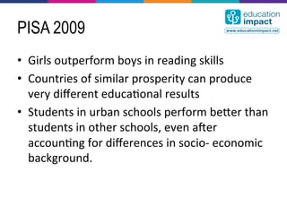 PISA 2009
•  Girls	
  outperform	
  boys	
  in	
  reading	
  skills	
  
•  Countries	
  of	
  similar	
  prosperity	
  can	
  produce	
  
   very	
  diﬀerent	
  educa,onal	
  results	
  
•  Students	
  in	
  urban	
  schools	
  perform	
  becer	
  than	
  
   students	
  in	
  other	
  schools,	
  even	
  ader	
  
   accoun,ng	
  for	
  diﬀerences	
  in	
  socio-­‐	
  economic	
  
   background.	
  
 