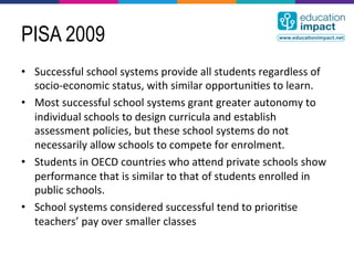 PISA 2009
•  Successful	
  school	
  systems	
  provide	
  all	
  students	
  regardless	
  of	
  
   socio-­‐economic	
  status,	
  with	
  similar	
  opportuni,es	
  to	
  learn.	
  
•  Most	
  successful	
  school	
  systems	
  grant	
  greater	
  autonomy	
  to	
  
   individual	
  schools	
  to	
  design	
  curricula	
  and	
  establish	
  
   assessment	
  policies,	
  but	
  these	
  school	
  systems	
  do	
  not	
  
   necessarily	
  allow	
  schools	
  to	
  compete	
  for	
  enrolment.	
  
•  Students	
  in	
  OECD	
  countries	
  who	
  acend	
  private	
  schools	
  show	
  
   performance	
  that	
  is	
  similar	
  to	
  that	
  of	
  students	
  enrolled	
  in	
  
   public	
  schools.	
  
•  School	
  systems	
  considered	
  successful	
  tend	
  to	
  priori,se	
  
   teachers’	
  pay	
  over	
  smaller	
  classes	
  
 