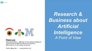 @pieroleo
Research &
Business about
Artificial
Intelligence
A Point of ViewPietro Leo
Executive Architect - IBM Italy CTO for Artificial Intelligence
Chief Scientist for IBM Italy Research & Business
IBM Academy of Technology Leadership
Twitter: @pieroleo ---- www.pieroleo.com
 