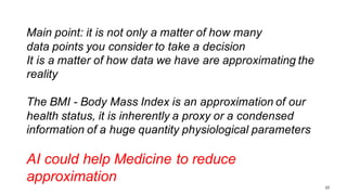 22
Main point: it is not only a matter of how many
data points you consider to take a decision
It is a matter of how data we have are approximating the
reality
The BMI - Body Mass Index is an approximation of our
health status, it is inherently a proxy or a condensed
information of a huge quantity physiological parameters
AI could help Medicine to reduce
approximation
 