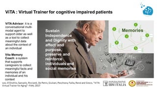 ViTA Advisor: it is a
conversational multi-
modal agent to
support older as well
as a tool to collect
meaningful data
about the context of
an individual
ViTA : Virtual Trainer for cognitive impaired patients
Sustain
Independence
and Dignity with
affect and
purpose,
preserve and
reinforce
individuals and
social memories
Vita Memory
Coach: a system
that supports
caregivers to collect
meaningful facts and
memories of an
individual and his
context
Vita
Memories
Leo, D’Onofrio, Sancarlo, Ricciardi, De Petris, Giuliani, Peschiera, Failla, Renzi and Greco, “ViTA:
Virtual Trainer forAging”- FAAL 2017
 