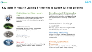 @pieroleo
Key topics in research Learning & Reasoning to support business problems
Making Learning More Human-
Like
People learn by trail and error without a lot of labeled
data. We learn continuously throughout their lives,
remembering what we’ve learned and leveraging it for
new tasks.
Interpretability
Explaining AI decisions is crucial forcustomers,
government and regulators, enterprises.
Optimization
Beyond back-propagation
Neuro AI
Novel AI approaches based on brain function including
plasticity, attention, memory, reward processing,
motivation
Deep Document Understanding
People can access the accumulated knowledge of
humanity directly, by reading, viewing and listening.
And they can apply that knowledge directly to new
tasks.
Conversational Knowledge
Acquisition
Acquiring, Applying and Accumulating knowledge
during collaboration with humans.
Multi-step Reasoning
Humans can combine inputs and knowledge from
multiple sources to solve sub-problems and larger
complex tasks
Reliable, Approximate
Reasoning
Human reasoning can be exact and it can be flexible,
AI systems need to be able to span this range
 