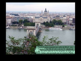 Budapeste , localizada às margens do rio  Danúbio , é a maior cidade e a capital da  Hungria .  Fundada pelos romanos por volta de 89 aC,  era chamada de  Aquincum  e ficava na margem direita do  Danúbio , no local que viria a tornar-se  Ôbuda  (Velha Buda). De 106 dC até o século IV,  Aquincum  foi a capital da província romana da  Panônia Inferior . Do outro lado do rio foi surgindo, ao longo do tempo, uma povoação que se chamaria  Peste . 