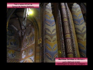 Tem o nome oficial de Igreja de Nossa Senhora. Mas ficou conhecida popularmente como  Igreja de Matias , em homenagem ao maior rei húngaro: Matthias Corvinus  ou  Matias o justo  ( Mátyás király )   