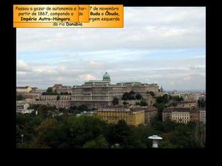 A  Budapeste  atual foi fundada em 17 de novembro de 1873 com a fusão das cidades de  Buda  e  Ôbuda , na margem direita, com  Peste , na margem esquerda do rio  Danúbio . Em 1848 a  Hungria  tentou libertar-se do  Império Austríaco , sendo duramente reprimida. Passou a gozar de autonomia a partir de 1867, compondo o  Império Autro-Húngaro . 