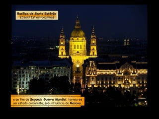 Em novembro de 1918, ao fim da  Primeira Guerra Mundial , a  Hungria  tornou-se uma república independente.  Em março de 1944 foi invadida pelas forças  Nazistas ...   e ao fim da  Segunda Guerra Mundial , tornou-se um estado comunista, sob influência de  Moscou .  Basílica de Santo Estêvão (Szent István-bazilika) 