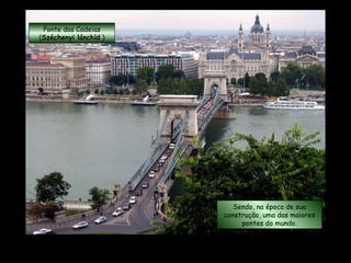 Ponte das Cadeias ( Széchenyi lánchíd  ) Tem 375 metros de comprimento e um vão central de 202 metros. Sendo, na época de sua construção, uma das maiores pontes do mundo. 