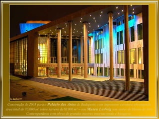 Construção de 2005 para o Palácio das Artes de Budapeste, com imponente estrutura abrangendo
área total de 70.000 m² sobre terreno de10.000 m² – seu Museu Ludwig tem status de Museu de Arte
               Contemporânea com obras de grandes mestres internacionais e húngaros.
 