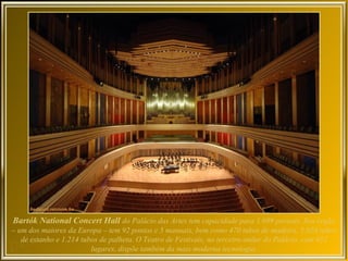 Bartók National Concert Hall do Palácio das Artes tem capacidade para 1.699 pessoas. Seu órgão
– um dos maiores da Europa – tem 92 pontos e 5 manuais, bem como 470 tubos de madeira, 5.028 tubos
   de estanho e 1.214 tubos de palheta. O Teatro de Festivais, no terceiro andar do Palácio, com 452
                         lugares, dispõe também da mais moderna tecnologia.
 