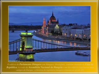 O edifício do Parlamento Húngaro (em Húngaro: Országház), também chamado de Casa da
República, é a sede da Assembléia Nacional da Hungria e um dos edifícios legislativos mais
           antigos da Europa - a história do legislativo húngaro remonta ao século XV.
 
