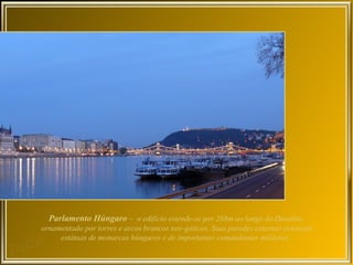 Parlamento Húngaro – o edifício estende-se por 268m ao longo do Danúbio,
ornamentado por torres e arcos brancos neo-góticos. Suas paredes externas ostentam
     estátuas de monarcas húngaros e de importantes comandantes militares.
 