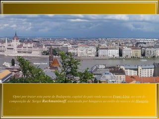 Optei por trazer esta parte de Budapeste, capital do país onde nasceu Franz Liszt, ao som de
composição de Sergei Rachmaninoff, executada por húngaros ao estilo da música da Hungria.
 