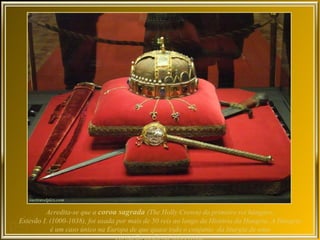 Acredita-se que a coroa sagrada (The Holly Crown) do primeiro rei húngaro,
Estevão I. (1000-1038), foi usada por mais de 50 reis ao longo da História da Hungria. A Hungria
           é um caso único na Europa de que quase todo o conjunto da liturgia de uma
 