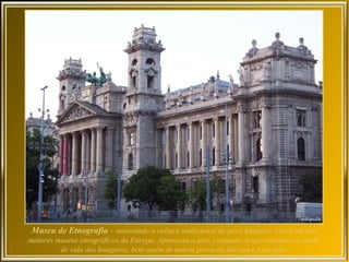 Museu de Etnografia – mostrando a cultura tradicional do povo húngaro, este é um dos
maiores museus etnográficos da Europa. Apresenta a arte, costumes, trajes nacionais e modo
         de vida dos húngaros, bem assim de outros povos da Europa e fora dela.
 