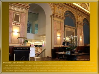Andrássy Café Avenida – (Parizsi Nagyáruház) conjuga uma livraria no andar térreo a - degraus acima -
   um salão com lustres enormes e gigantescas janelas intercaladas com pinturas. As paredes laterais
ostentam grandes e requintados espelhos duplicando o salão, que tem presença constante de um pianista
    tocando agradável fundo musical. Na entrada, encontram-se disponíveis todos os jornais do dia.
 