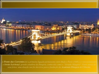 A Ponte das Correntes foi a primeira ligação permanente entre Buda e Peste (1849 ) e é um monumento
 a István Széchenyi, grande estadista da Hungria, conhecido como o “Grande Húngaro". Entre outros de
       seus feitos, uma doação sua foi decisiva para a fundação da Academia Húngara de Ciências.
 