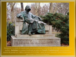Budapeste é a cidade do mundo mais rica em esculturas e, sem dúvida, seria impossível escolher a
  melhor. Anônimo é a estátua localizada no pátio do Castelo Vajdahunyad, representando o
notário do grande rei – Béla, o terceiro (1172-1196) – autor do livro chamado "Gesta Hungarorum“,
                                  que resume a história da Hungria.
 