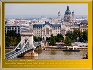 O chamado “Passeio Danúbio” corre junto às margens do rio do lado Peste, e passa pelo
luxuoso Four Seasons Gresham Palace Hotel – um ícone do estilo Art Nouveau – construído bem
    em frente à ponte das Correntes, com vistas panorâmicas sobre o rio e as colinas de Buda.
 