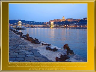 Sessenta pares de sapatos em bronze se estendem por 40m na margem direita do Danubio,
constituindo um memorial aos judeus de Budapeste que sofreram os terrores dos milicianos
                        do partido Arrow Cross entre 1944 e 1945.
 