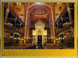 Dohány Street Synagogue de Budapeste, também conhecida como A Grande Sinagoga (Tabakgasse
Sinagoga). Foi construída entre 1854 e 1859 no estilo Neo-Mourisco. É a maior sinagoga da Europa, e a
    quinta maior no mundo, sentando 3,000 pessoas. Esta sinagoga é o centro do “Neolog Judaism”.
 