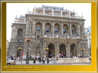 Ópera Nacional da Hungria (Magyar Állami Operaház) – seu edifício, uma obra-prima do estilo
   Neo-Renascentista, é um dos grandes da Europa, com uma das melhores acústicas do mundo.
 