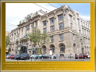 A Academia de Música Franz-Liszt é a mais importante escola de música húngara, e uma das mais
   prestigiadas da Europa Central. No primeiro andar do edifício, construído em 1907 em estilo Art
 Nouveau na praça Ferenc Liszt, situa-se o Liszt Ferenc Memorial Museum, onde estão 3 pianos:
 