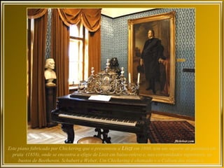 Este piano fabricado por Chickering que o presenteou a Liszt em 1880, tem um suporte de partitura em
  prata (1858), onde se encontra a efigie de Liszt em baixo-relevo e, nas extremidades superiores, os
     bustos de Beethoven, Schubert e Weber. Um Chickering é chamado « o Coliseu dos pianos ».
 
