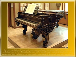 Seu outro grand piano, de jacarandá, com pernas entalhadas e mecanismo inglês, foi premiado com
  medalha de ouro na Feira Mundial de Paris em 1867, e seu fabricante – mais tarde doador deste outro
instrumento a Liszt – Chickering, foi condecorado com a Legião de Honra pelo imperador Napoleão III.
 