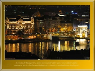 A beleza de Budapeste é tanta que se pode dizer que é uma cidade dupla:
durante o dia é a lindíssima Budapeste e, à noite, a deslumbrante Budapeste.
 