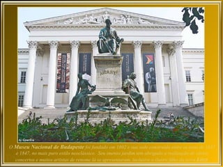 O Museu Nacional de Budapeste foi fundado em 1802 e sua sede construída entre os anos de 1837
  e 1847, no mais puro estilo neoclássico. Seu imenso jardim tem abrigado a realização de vários
  concertos e muitos artistas de renome lá se apresentaram, inclusive o ilustre filho da terra Liszt.
 