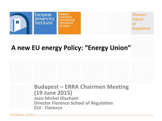 A new EU energy Policy: “Energy Union”
Budapest – ERRA Chairmen Meeting
(19 June 2015)
Jean-Michel Glachant
Director Florence School of Regulation
EUI - Florence
 