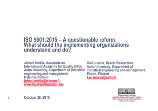 1
ISO 9001:2015 – A questionable reform.
What should the implementing organizations
understand and do?
October 26, 2015
Juhani Anttila, Academician
International Academy for Quality (IAQ),
Aalto University, Department of industrial
engineering and management,
Helsinki, Finland
juhani.anttila@telecon.fi ,
www.QualityIntegration.biz
These pages are licensed
under the Creative Commons 3.0 License
http://creativecommons.org/licenses/by/3.0
(Mention the origin)
Kari Jussila, Senior Researcher
Aalto University, Department of
industrial engineering and management,
Espoo, Finland
kari.jussila@aalto.fi
 