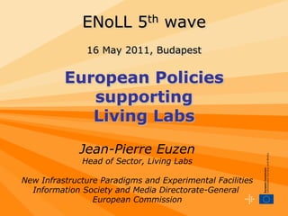 ENoLL 5th wave
               16 May 2011, Budapest


          European Policies
             supporting
             Living Labs

              Jean-Pierre Euzen
              Head of Sector, Living Labs

New Infrastructure Paradigms and Experimental Facilities
  Information Society and Media Directorate-General
                 European Commission
 