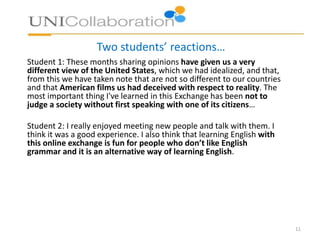 Two students’ reactions…
Student 1: These months sharing opinions have given us a very
different view of the United States, which we had idealized, and that,
from this we have taken note that are not so different to our countries
and that American films us had deceived with respect to reality. The
most important thing I've learned in this Exchange has been not to
judge a society without first speaking with one of its citizens…
Student 2: I really enjoyed meeting new people and talk with them. I
think it was a good experience. I also think that learning English with
this online exchange is fun for people who don’t like English
grammar and it is an alternative way of learning English.
11
 
